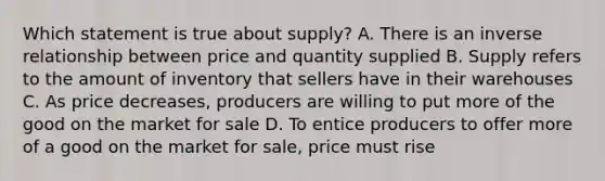 Which statement is true about supply? A. There is an inverse relationship between price and quantity supplied B. Supply refers to the amount of inventory that sellers have in their warehouses C. As price decreases, producers are willing to put more of the good on the market for sale D. To entice producers to offer more of a good on the market for sale, price must rise