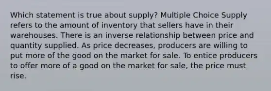 Which statement is true about supply? Multiple Choice Supply refers to the amount of inventory that sellers have in their warehouses. There is an inverse relationship between price and quantity supplied. As price decreases, producers are willing to put more of the good on the market for sale. To entice producers to offer more of a good on the market for sale, the price must rise.