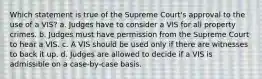 Which statement is true of the Supreme Court's approval to the use of a VIS? a. Judges have to consider a VIS for all property crimes. b. Judges must have permission from the Supreme Court to hear a VIS. c. A VIS should be used only if there are witnesses to back it up. d. Judges are allowed to decide if a VIS is admissible on a case-by-case basis.