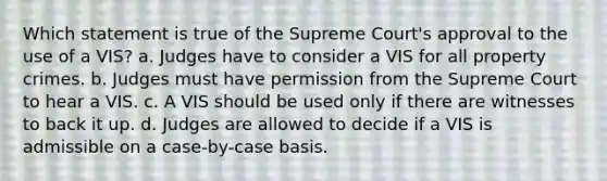 Which statement is true of the Supreme Court's approval to the use of a VIS? a. Judges have to consider a VIS for all property crimes. b. Judges must have permission from the Supreme Court to hear a VIS. c. A VIS should be used only if there are witnesses to back it up. d. Judges are allowed to decide if a VIS is admissible on a case-by-case basis.