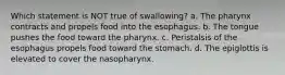 Which statement is NOT true of swallowing? a. The pharynx contracts and propels food into the esophagus. b. The tongue pushes the food toward the pharynx. c. Peristalsis of the esophagus propels food toward the stomach. d. The epiglottis is elevated to cover the nasopharynx.