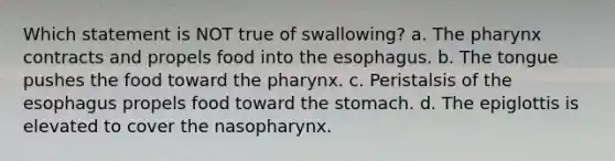 Which statement is NOT true of swallowing? a. The pharynx contracts and propels food into the esophagus. b. The tongue pushes the food toward the pharynx. c. Peristalsis of the esophagus propels food toward the stomach. d. The epiglottis is elevated to cover the nasopharynx.