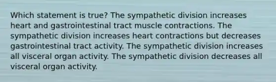 Which statement is true? The sympathetic division increases heart and gastrointestinal tract <a href='https://www.questionai.com/knowledge/k0LBwLeEer-muscle-contraction' class='anchor-knowledge'>muscle contraction</a>s. The sympathetic division increases heart contractions but decreases gastrointestinal tract activity. The sympathetic division increases all visceral organ activity. The sympathetic division decreases all visceral organ activity.