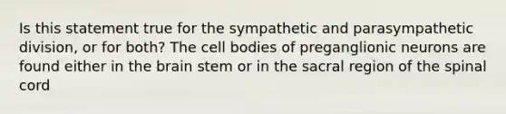 Is this statement true for the sympathetic and parasympathetic division, or for both? The cell bodies of preganglionic neurons are found either in the brain stem or in the sacral region of the spinal cord