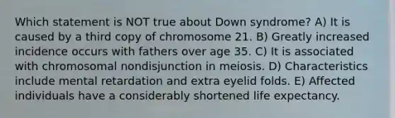 Which statement is NOT true about Down syndrome? A) It is caused by a third copy of chromosome 21. B) Greatly increased incidence occurs with fathers over age 35. C) It is associated with chromosomal nondisjunction in meiosis. D) Characteristics include mental retardation and extra eyelid folds. E) Affected individuals have a considerably shortened life expectancy.