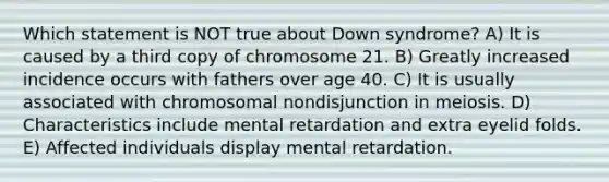 Which statement is NOT true about Down syndrome? A) It is caused by a third copy of chromosome 21. B) Greatly increased incidence occurs with fathers over age 40. C) It is usually associated with chromosomal nondisjunction in meiosis. D) Characteristics include mental retardation and extra eyelid folds. E) Affected individuals display mental retardation.