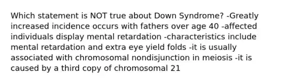 Which statement is NOT true about Down Syndrome? -Greatly increased incidence occurs with fathers over age 40 -affected individuals display mental retardation -characteristics include mental retardation and extra eye yield folds -it is usually associated with chromosomal nondisjunction in meiosis -it is caused by a third copy of chromosomal 21