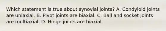 Which statement is true about synovial joints? A. Condyloid joints are uniaxial. B. Pivot joints are biaxial. C. Ball and socket joints are multiaxial. D. Hinge joints are biaxial.