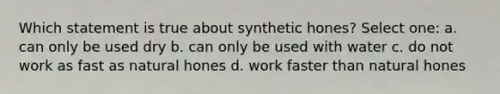 Which statement is true about synthetic hones? Select one: a. can only be used dry b. can only be used with water c. do not work as fast as natural hones d. work faster than natural hones