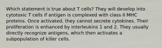 Which statement is true about T cells? They will develop into cytotoxic T cells if antigen is complexed with class II MHC proteins. Once activated, they cannot secrete cytokines. Their proliferation is enhanced by interleukins 1 and 2. They usually directly recognize antigens, which then activates a subpopulation of killer cells.