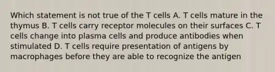 Which statement is not true of the T cells A. T cells mature in the thymus B. T cells carry receptor molecules on their surfaces C. T cells change into plasma cells and produce antibodies when stimulated D. T cells require presentation of antigens by macrophages before they are able to recognize the antigen