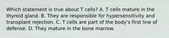 Which statement is true about T cells? A. T cells mature in the thyroid gland. B. They are responsible for hypersensitivity and transplant rejection. C. T cells are part of the body's first line of defense. D. They mature in the bone marrow.