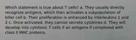 Which statement is true about T cells? a. They usually directly recognize antigens, which then activates a subpopulation of killer cell b. Their proliferation is enhanced by interleukins 1 and 2 c. Once activated, they cannot secrete cytokines d. They will develop into cytotoxic T cells if an antigens if complexed with class II MHC proteins.