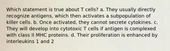 Which statement is true about T cells? a. They usually directly recognize antigens, which then activates a subpopulation of killer cells. b. Once activated, they cannot secrete cytokines. c. They will develop into cytotoxic T cells if antigen is complexed with class II MHC proteins. d. Their proliferation is enhanced by interleukins 1 and 2