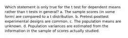 Which statement is only true for the t test for dependent means rather than t tests in general? a. The sample scores (in some form) are compared to a t distribution. b. Pretest-posttest experimental designs are common. c. The population means are unknown. d. Population variances are estimated from the information in the sample of scores actually studied.