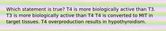 Which statement is true? T4 is more biologically active than T3. T3 is more biologically active than T4 T4 is converted to MIT in target tissues. T4 overproduction results in hypothyroidism.