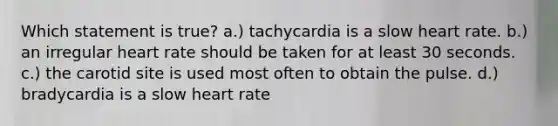 Which statement is true? a.) tachycardia is a slow heart rate. b.) an irregular heart rate should be taken for at least 30 seconds. c.) the carotid site is used most often to obtain the pulse. d.) bradycardia is a slow heart rate