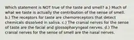 Which statement is NOT true of the taste and smell? a.) Much of what we taste is actually the contribution of the sense of smell. b.) The receptors for taste are chemoreceptors that detect chemicals dissolved in saliva. c.) The cranial nerves for the sense of taste are the facial and glossopharyngeal nerves. d.) The cranial nerves for the sense of smell are the nasal nerves.