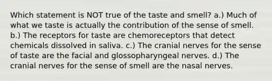 Which statement is NOT true of the taste and smell? a.) Much of what we taste is actually the contribution of the sense of smell. b.) The receptors for taste are chemoreceptors that detect chemicals dissolved in saliva. c.) The cranial nerves for the sense of taste are the facial and glossopharyngeal nerves. d.) The cranial nerves for the sense of smell are the nasal nerves.