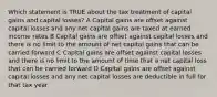 Which statement is TRUE about the tax treatment of capital gains and capital losses? A Capital gains are offset against capital losses and any net capital gains are taxed at earned income rates B Capital gains are offset against capital losses and there is no limit to the amount of net capital gains that can be carried forward C Capital gains are offset against capital losses and there is no limit to the amount of time that a net capital loss that can be carried forward D Capital gains are offset against capital losses and any net capital losses are deductible in full for that tax year