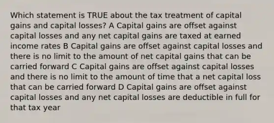 Which statement is TRUE about the tax treatment of capital gains and capital losses? A Capital gains are offset against capital losses and any net capital gains are taxed at earned income rates B Capital gains are offset against capital losses and there is no limit to the amount of net capital gains that can be carried forward C Capital gains are offset against capital losses and there is no limit to the amount of time that a net capital loss that can be carried forward D Capital gains are offset against capital losses and any net capital losses are deductible in full for that tax year