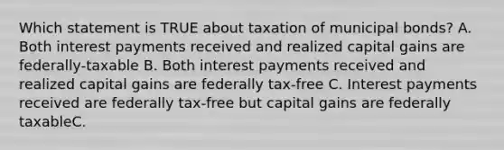 Which statement is TRUE about taxation of municipal bonds? A. Both interest payments received and realized capital gains are federally-taxable B. Both interest payments received and realized capital gains are federally tax-free C. Interest payments received are federally tax-free but capital gains are federally taxableC.