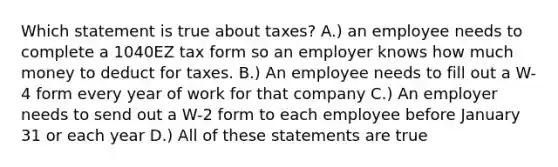 Which statement is true about taxes? A.) an employee needs to complete a 1040EZ tax form so an employer knows how much money to deduct for taxes. B.) An employee needs to fill out a W-4 form every year of work for that company C.) An employer needs to send out a W-2 form to each employee before January 31 or each year D.) All of these statements are true