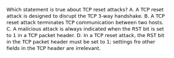 Which statement is true about TCP reset attacks? A. A TCP reset attack is designed to disrupt the TCP 3-way handshake. B. A TCP reset attack terminates TCP communication between two hosts. C. A malicious attack is always indicated when the RST bit is set to 1 in a TCP packet header. D. In a TCP reset attack, the RST bit in the TCP packet header must be set to 1; settings fro other fields in the TCP header are irrelevant.