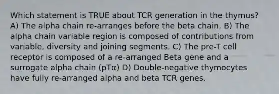 Which statement is TRUE about TCR generation in the thymus? A) The alpha chain re-arranges before the beta chain. B) The alpha chain variable region is composed of contributions from variable, diversity and joining segments. C) The pre-T cell receptor is composed of a re-arranged Beta gene and a surrogate alpha chain (pTα) D) Double-negative thymocytes have fully re-arranged alpha and beta TCR genes.