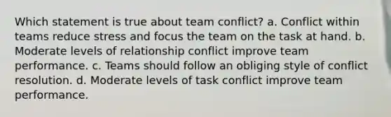 Which statement is true about team conflict? a. Conflict within teams reduce stress and focus the team on the task at hand. b. Moderate levels of relationship conflict improve team performance. c. Teams should follow an obliging style of conflict resolution. d. Moderate levels of task conflict improve team performance.