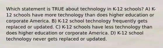 Which statement is TRUE about technology in K-12 schools? A) K-12 schools have more technology than does higher education or corporate America. B) K-12 school technology frequently gets replaced or updated. C) K-12 schools have less technology than does higher education or corporate America. D) K-12 school technology never gets replaced or updated.