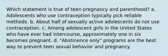 Which statement is true of teen pregnancy and parenthood? a. Adolescents who use contraception typically pick reliable methods. b. About half of sexually active adolescents do not use contraception. c. Among adolescent girls in the United States who have ever had intercourse, approximately one in six becomes pregnant. d. "Abstinence only" programs are the best way to prevent teen sexual behavior and pregnancy.