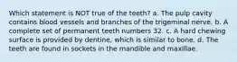 Which statement is NOT true of the teeth? a. The pulp cavity contains blood vessels and branches of the trigeminal nerve. b. A complete set of permanent teeth numbers 32. c. A hard chewing surface is provided by dentine, which is similar to bone. d. The teeth are found in sockets in the mandible and maxillae.