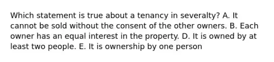 Which statement is true about a tenancy in severalty? A. It cannot be sold without the consent of the other owners. B. Each owner has an equal interest in the property. D. It is owned by at least two people. E. It is ownership by one person