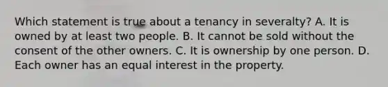 Which statement is true about a tenancy in severalty? A. It is owned by at least two people. B. It cannot be sold without the consent of the other owners. C. It is ownership by one person. D. Each owner has an equal interest in the property.