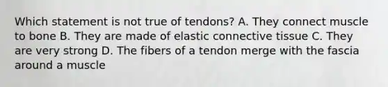 Which statement is not true of tendons? A. They connect muscle to bone B. They are made of elastic connective tissue C. They are very strong D. The fibers of a tendon merge with the fascia around a muscle