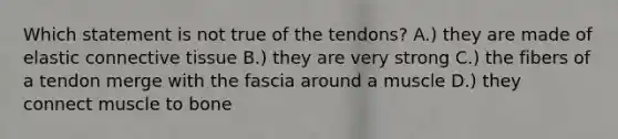 Which statement is not true of the tendons? A.) they are made of elastic connective tissue B.) they are very strong C.) the fibers of a tendon merge with the fascia around a muscle D.) they connect muscle to bone