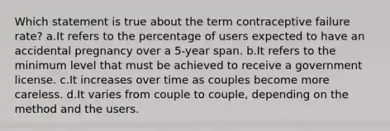 Which statement is true about the term contraceptive failure rate? a.It refers to the percentage of users expected to have an accidental pregnancy over a 5-year span. b.It refers to the minimum level that must be achieved to receive a government license. c.It increases over time as couples become more careless. d.It varies from couple to couple, depending on the method and the users.