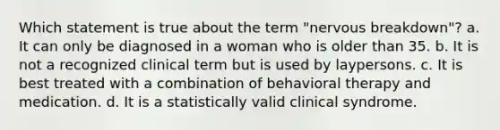 Which statement is true about the term "nervous breakdown"? a. It can only be diagnosed in a woman who is older than 35. b. It is not a recognized clinical term but is used by laypersons. c. It is best treated with a combination of behavioral therapy and medication. d. It is a statistically valid clinical syndrome.