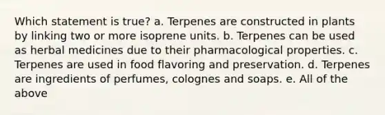 Which statement is true? a. Terpenes are constructed in plants by linking two or more isoprene units. b. Terpenes can be used as herbal medicines due to their pharmacological properties. c. Terpenes are used in food flavoring and preservation. d. Terpenes are ingredients of perfumes, colognes and soaps. e. All of the above