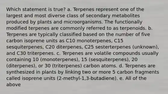 Which statement is true? a. Terpenes represent one of the largest and most diverse class of secondary metabolites produced by plants and microorganisms. The functionally modified terpenes are commonly referred to as terpenoids. b. Terpenes are typically classified based on the number of five carbon isoprene units as C10 monoterpenes, C15 sesquiterpenes, C20 diterpenes, C25 sesterterpenes (unknown), and C30 triterpenes. c. Terpenes are volatile compounds usually containing 10 (monoterpenes), 15 (sesquiterpenes), 20 (diterpenes), or 30 (triterpenes) carbon atoms. d. Terpenes are synthesized in plants by linking two or more 5 carbon fragments called isoprene units (2-methyl-1,3-butadiene). e. All of the above