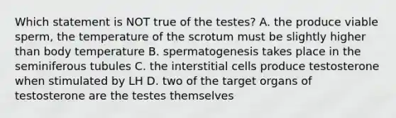 Which statement is NOT true of the testes? A. the produce viable sperm, the temperature of the scrotum must be slightly higher than body temperature B. spermatogenesis takes place in the seminiferous tubules C. the interstitial cells produce testosterone when stimulated by LH D. two of the target organs of testosterone are the testes themselves