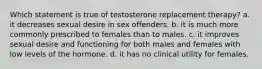 Which statement is true of testosterone replacement therapy? a. it decreases sexual desire in sex offenders. b. it is much more commonly prescribed to females than to males. c. it improves sexual desire and functioning for both males and females with low levels of the hormone. d. it has no clinical utility for females.