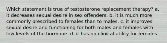 Which statement is true of testosterone replacement therapy? a. it decreases sexual desire in sex offenders. b. it is much more commonly prescribed to females than to males. c. it improves sexual desire and functioning for both males and females with low levels of the hormone. d. it has no clinical utility for females.