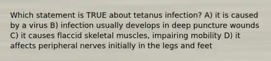 Which statement is TRUE about tetanus infection? A) it is caused by a virus B) infection usually develops in deep puncture wounds C) it causes flaccid skeletal muscles, impairing mobility D) it affects peripheral nerves initially in the legs and feet