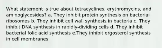 What statement is true about tetracyclines, erythromycins, and aminoglycosides? a. They inhibit protein synthesis on bacterial ribosomes b. They inhibit cell wall synthesis in bacteria c. They inhibit DNA synthesis in rapidly-dividing cells d. They inhibit bacterial folic acid synthesis e.They inhibit ergosterol synthesis in cell membranes