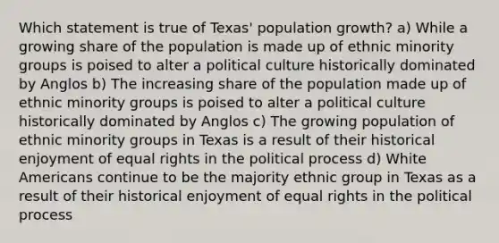 Which statement is true of Texas' population growth? a) While a growing share of the population is made up of ethnic minority groups is poised to alter a political culture historically dominated by Anglos b) The increasing share of the population made up of ethnic minority groups is poised to alter a political culture historically dominated by Anglos c) The growing population of ethnic minority groups in Texas is a result of their historical enjoyment of equal rights in the political process d) White Americans continue to be the majority ethnic group in Texas as a result of their historical enjoyment of equal rights in the political process