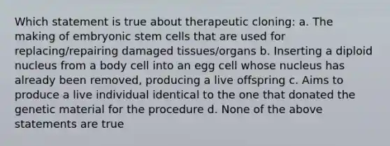 Which statement is true about therapeutic cloning: a. The making of embryonic stem cells that are used for replacing/repairing damaged tissues/organs b. Inserting a diploid nucleus from a body cell into an egg cell whose nucleus has already been removed, producing a live offspring c. Aims to produce a live individual identical to the one that donated the genetic material for the procedure d. None of the above statements are true