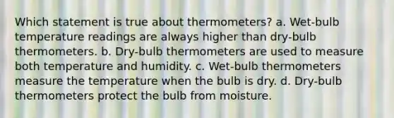 Which statement is true about thermometers? a. Wet-bulb temperature readings are always higher than dry-bulb thermometers. b. Dry-bulb thermometers are used to measure both temperature and humidity. c. Wet-bulb thermometers measure the temperature when the bulb is dry. d. Dry-bulb thermometers protect the bulb from moisture.