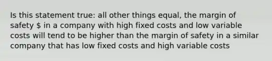 Is this statement true: all other things equal, the margin of safety  in a company with high fixed costs and low variable costs will tend to be higher than the margin of safety in a similar company that has low fixed costs and high variable costs